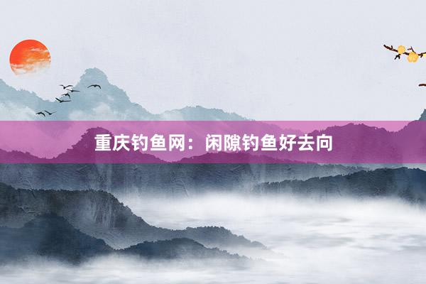 重庆钓鱼网：闲隙钓鱼好去向